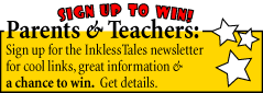 Sign up to win! Parents and Teachers: Sign up for the Inkless Tales newsletter for cool links, great information and a chance to win! Get details. 